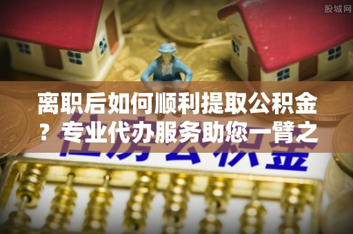 望德堂区离职后如何顺利提取公积金？专业代办服务助您一臂之力