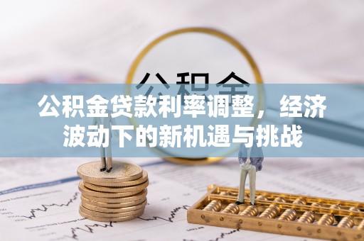 望德堂区公积金贷款利率调整，经济波动下的新机遇与挑战